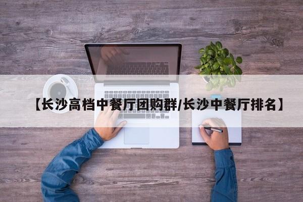【长沙高档中餐厅团购群/长沙中餐厅排名】
