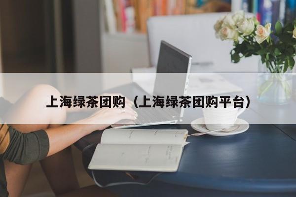 上海绿茶团购（上海绿茶团购平台）