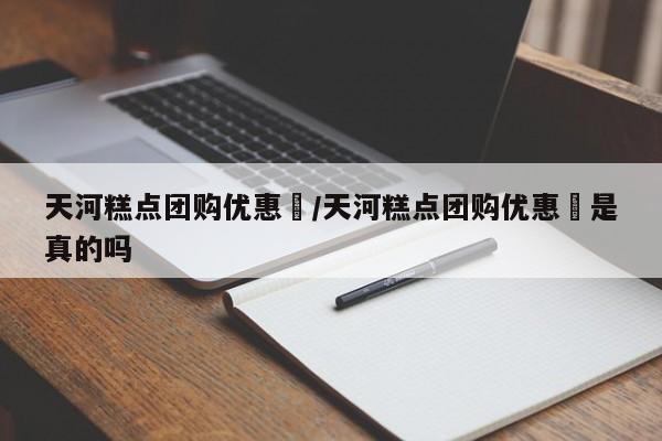 天河糕点团购优惠劵/天河糕点团购优惠劵是真的吗