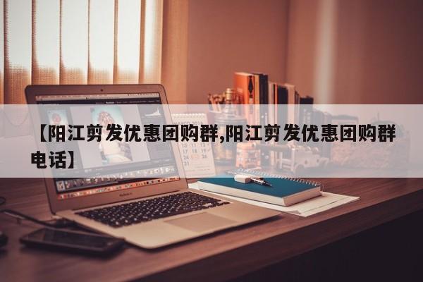 【阳江剪发优惠团购群,阳江剪发优惠团购群电话】