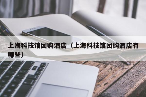 上海科技馆团购酒店（上海科技馆团购酒店有哪些）