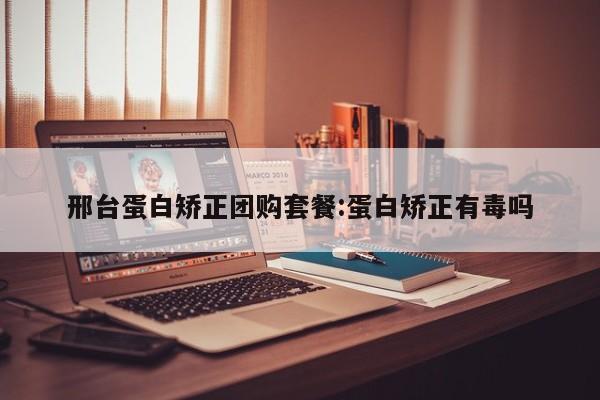 邢台蛋白矫正团购套餐:蛋白矫正有毒吗