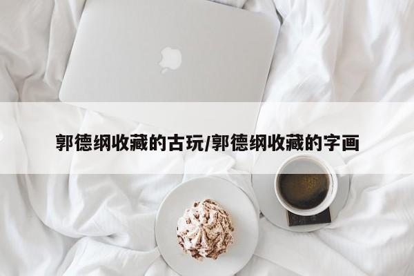 郭德纲收藏的古玩/郭德纲收藏的字画