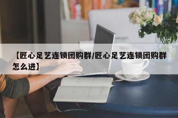 【匠心足艺连锁团购群/匠心足艺连锁团购群怎么进】