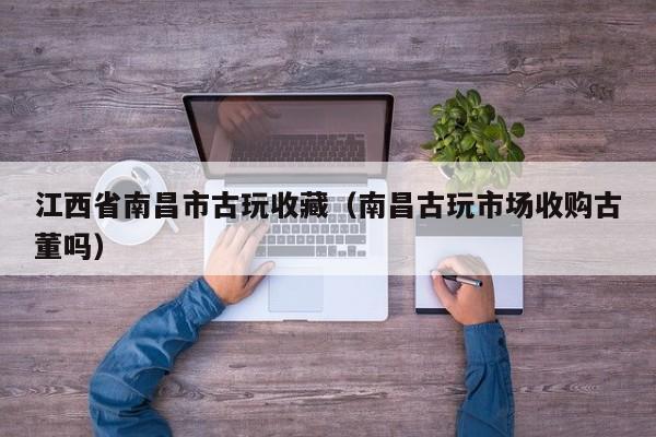 江西省南昌市古玩收藏（南昌古玩市场收购古董吗）