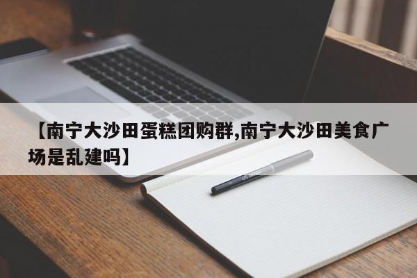 【南宁大沙田蛋糕团购群,南宁大沙田美食广场是乱建吗】