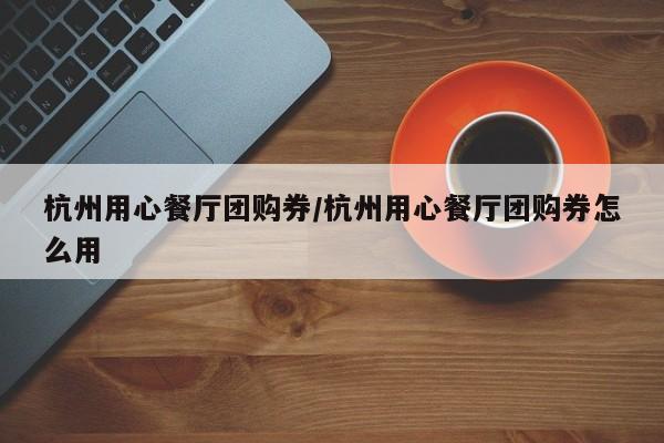 杭州用心餐厅团购券/杭州用心餐厅团购券怎么用