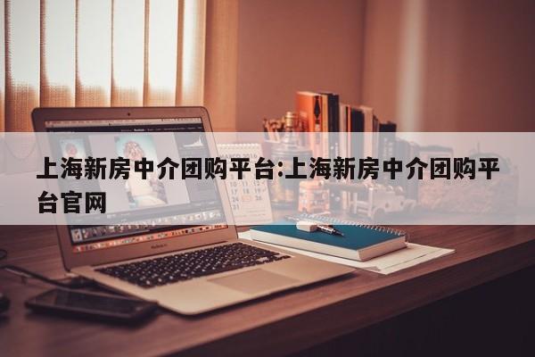上海新房中介团购平台:上海新房中介团购平台官网