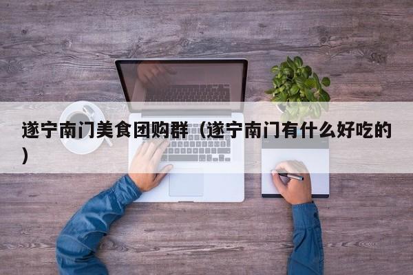 遂宁南门美食团购群（遂宁南门有什么好吃的）