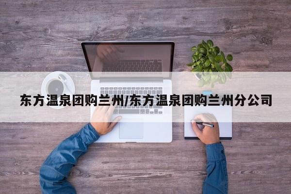 东方温泉团购兰州/东方温泉团购兰州分公司