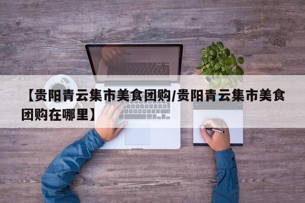 【贵阳青云集市美食团购/贵阳青云集市美食团购在哪里】