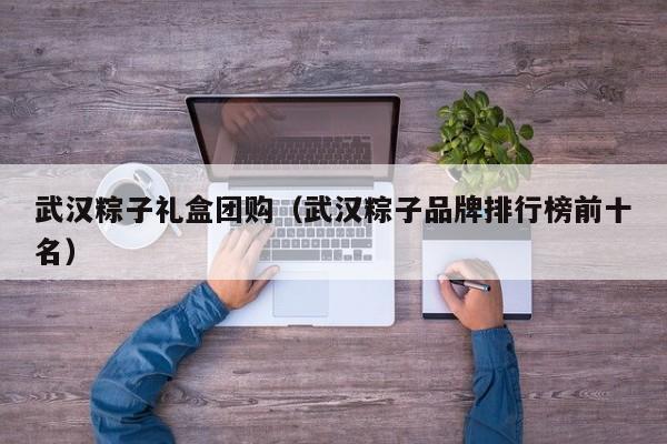 武汉粽子礼盒团购（武汉粽子品牌排行榜前十名）