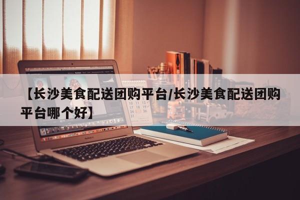 【长沙美食配送团购平台/长沙美食配送团购平台哪个好】