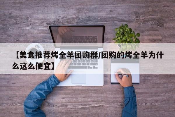 【美食推荐烤全羊团购群/团购的烤全羊为什么这么便宜】
