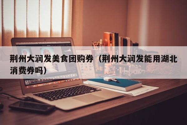 荆州大润发美食团购券（荆州大润发能用湖北消费券吗）