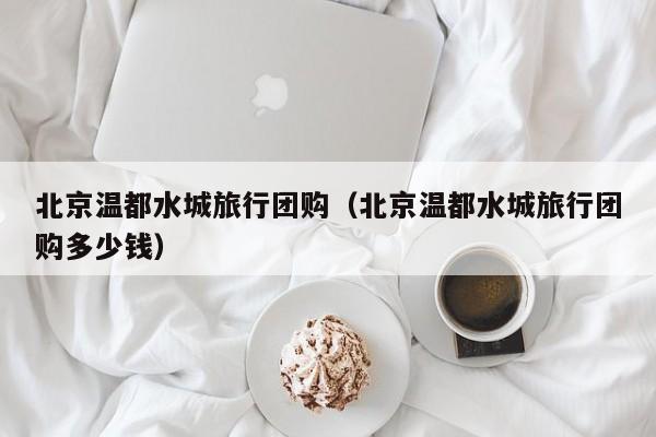 北京温都水城旅行团购（北京温都水城旅行团购多少钱）