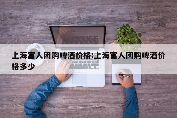 上海富人团购啤酒价格:上海富人团购啤酒价格多少