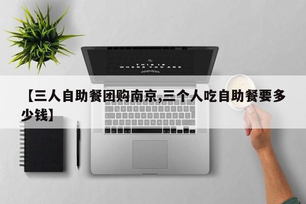 【三人自助餐团购南京,三个人吃自助餐要多少钱】