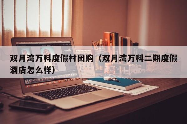 双月湾万科度假村团购（双月湾万科二期度假酒店怎么样）