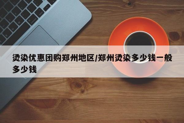 烫染优惠团购郑州地区/郑州烫染多少钱一般多少钱