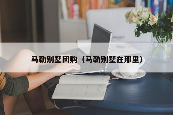 马勒别墅团购（马勒别墅在那里）