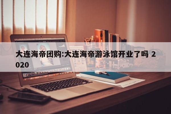 大连海帝团购:大连海帝游泳馆开业了吗 2020
