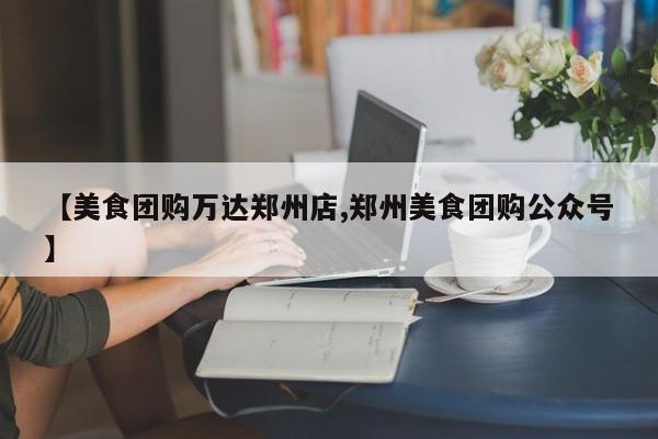 【美食团购万达郑州店,郑州美食团购公众号】
