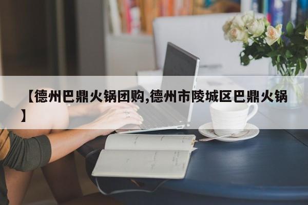 【德州巴鼎火锅团购,德州市陵城区巴鼎火锅】