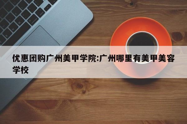 优惠团购广州美甲学院:广州哪里有美甲美容学校