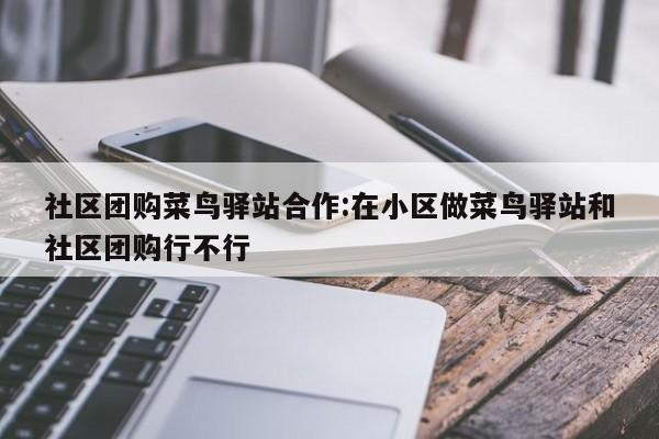 社区团购菜鸟驿站合作:在小区做菜鸟驿站和社区团购行不行