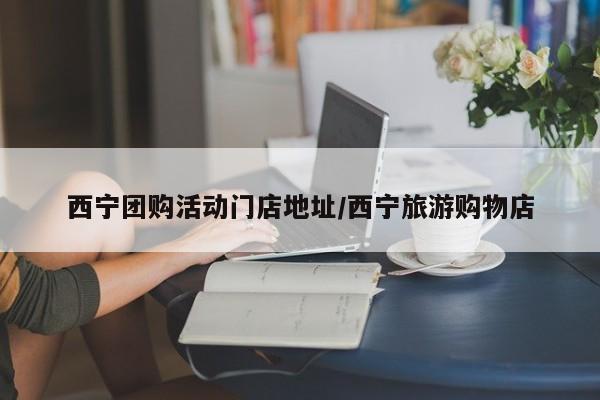 西宁团购活动门店地址/西宁旅游购物店