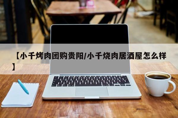 【小千烤肉团购贵阳/小千烧肉居酒屋怎么样】