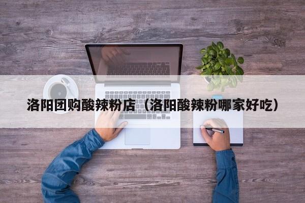 洛阳团购酸辣粉店（洛阳酸辣粉哪家好吃）