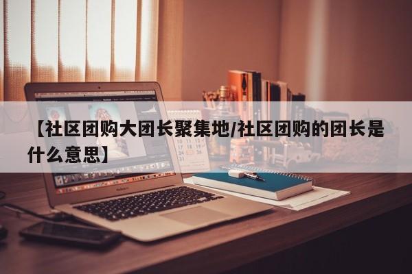 【社区团购大团长聚集地/社区团购的团长是什么意思】