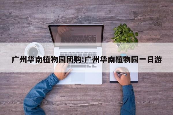 广州华南植物园团购:广州华南植物园一日游