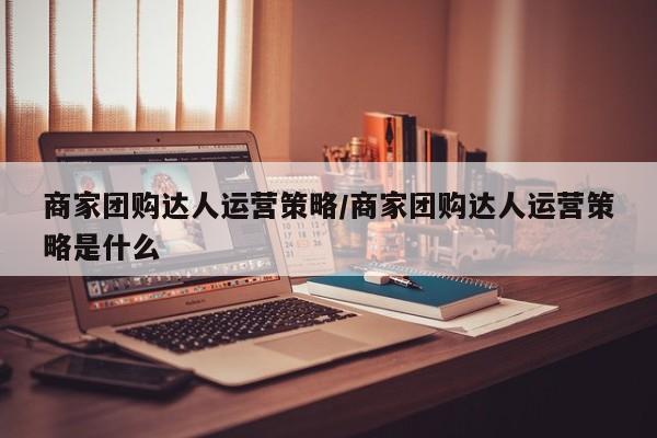 商家团购达人运营策略/商家团购达人运营策略是什么