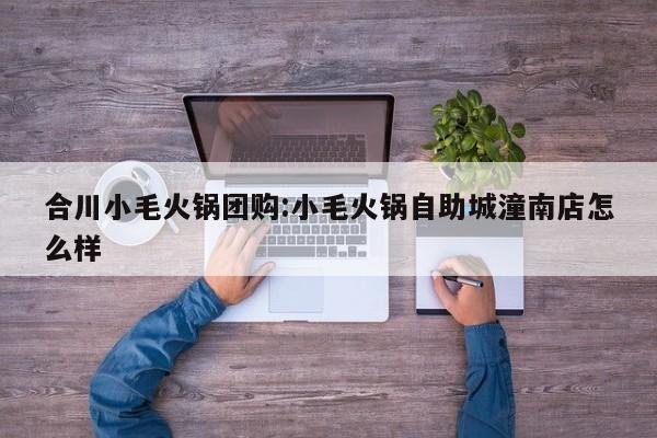 合川小毛火锅团购:小毛火锅自助城潼南店怎么样