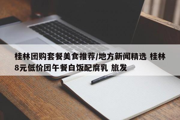 桂林团购套餐美食推荐/地方新闻精选 桂林8元低价团午餐白饭配腐乳 旅发