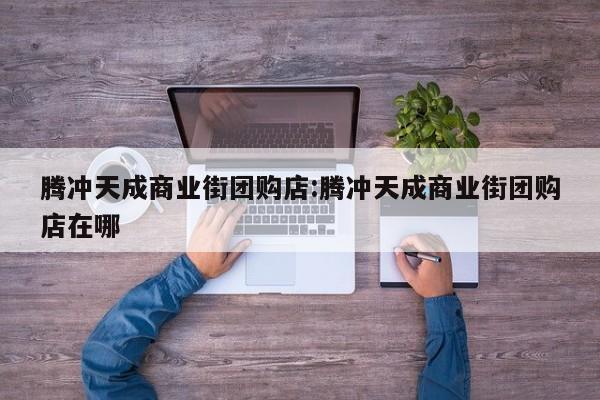 腾冲天成商业街团购店:腾冲天成商业街团购店在哪