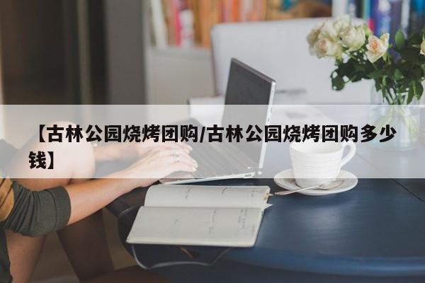 【古林公园烧烤团购/古林公园烧烤团购多少钱】