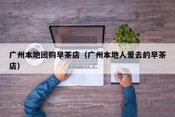 广州本地团购早茶店（广州本地人爱去的早茶店）