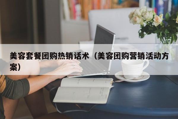 美容套餐团购热销话术（美容团购营销活动方案）