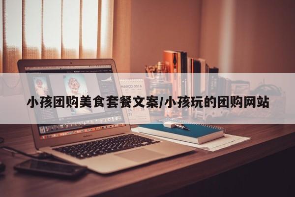 小孩团购美食套餐文案/小孩玩的团购网站
