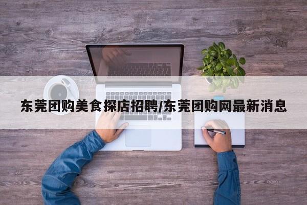 东莞团购美食探店招聘/东莞团购网最新消息