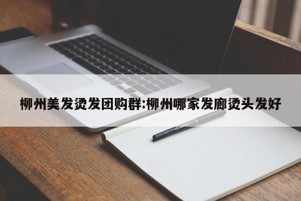 柳州美发烫发团购群:柳州哪家发廊烫头发好