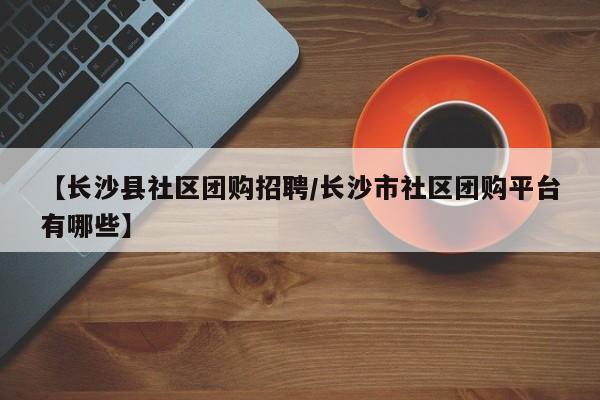 【长沙县社区团购招聘/长沙市社区团购平台有哪些】