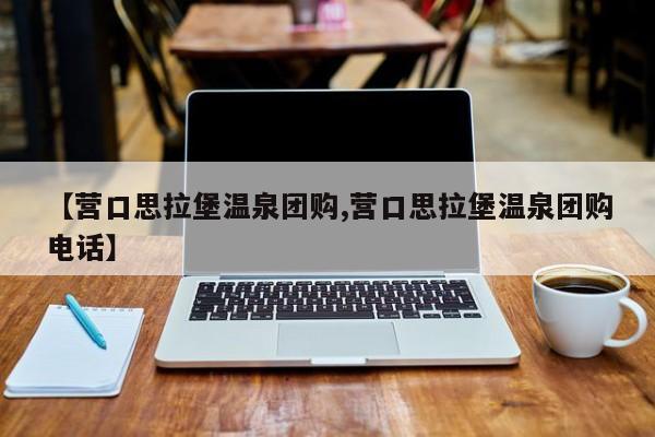 【营口思拉堡温泉团购,营口思拉堡温泉团购电话】