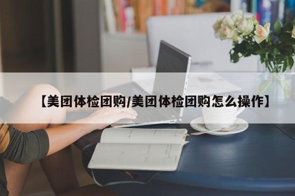 【美团体检团购/美团体检团购怎么操作】