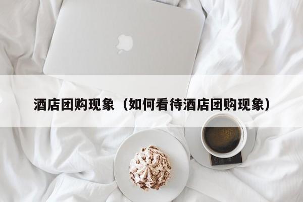 酒店团购现象（如何看待酒店团购现象）