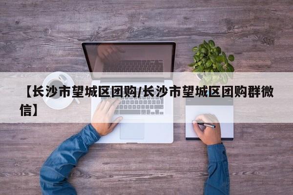 【长沙市望城区团购/长沙市望城区团购群微信】